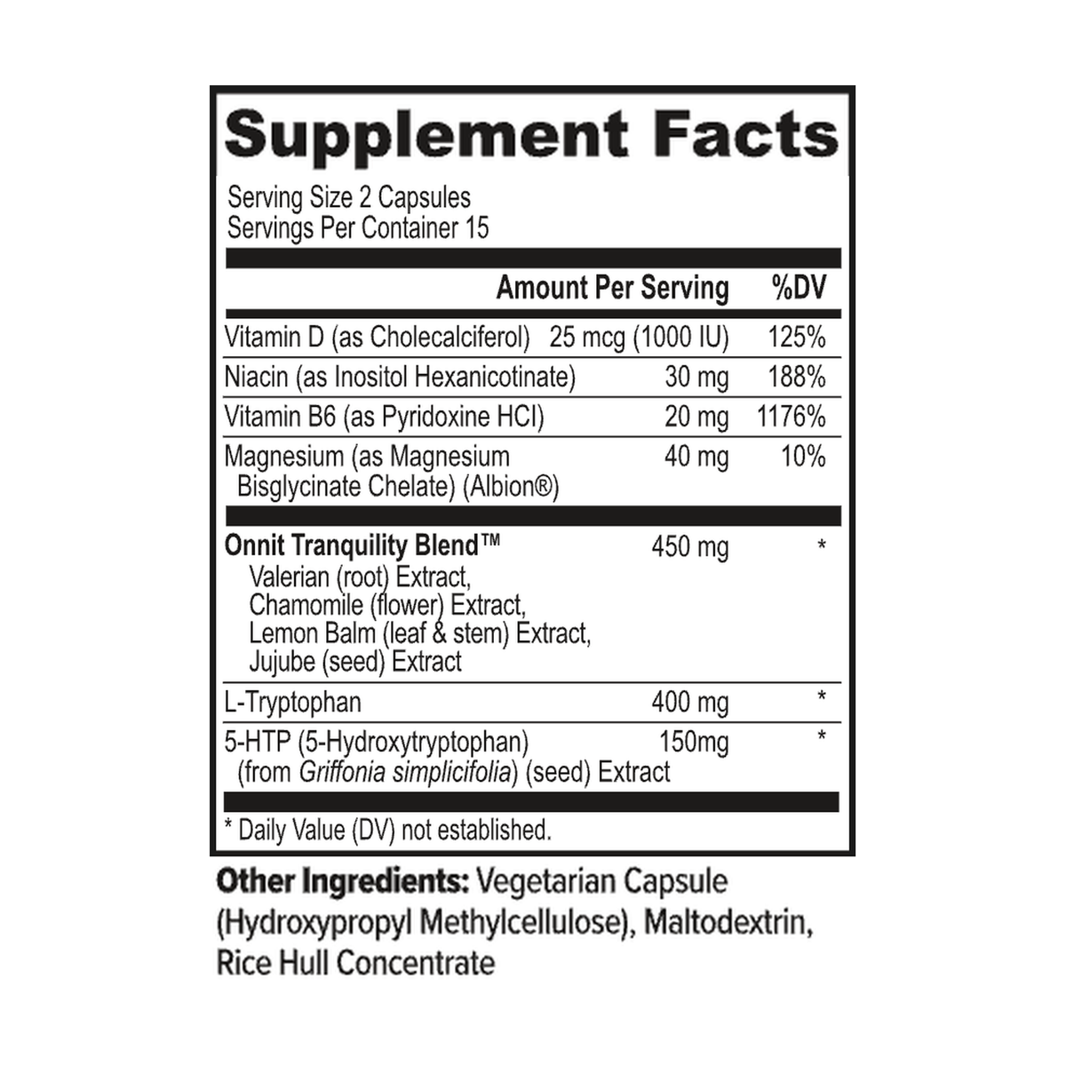 Vitamin D (as Cholecalciferol): 25 mcg (1000 IU), 125% Daily Value
Niacin (as Inositol Hexanicotinate): 30 mg, 188% Daily Value
Vitamin B6 (as Pyridoxine HCl): 20 mg, 1176% Daily Value
Magnesium (as Magnesium Bisglycinate Chelate) (Albion®): 40 mg, 10% Daily Value
Onnit Tranquility Blend™: 450 mg, Daily Value not established
Valerian (root) Extract
Chamomile (flower) Extract
Lemon Balm (leaf & stem) Extract
Jujube (seed) Extract
L-Tryptophan: 400 mg, Daily Value not established
5-HTP (5-Hydroxytryptophan) (